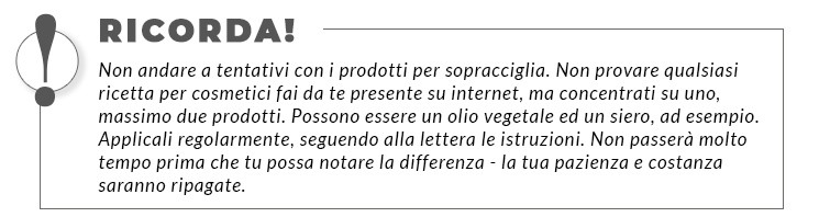 Non andare a tentativi con i prodotti per sopracciglia. Non provare qualsiasi ricetta per cosmetici fai da te presente su internet, ma concentrati su uno, massimo due prodotti. Possono essere un olio vegetale ed un siero, ad esempio. Applicali regolarmente, seguendo alla lettera le istruzioni. Non passerà molto tempo prima che tu possa notare la differenza - la tua pazienza e costanza saranno ripagate.